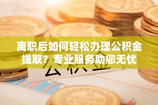 江门离职后如何轻松办理公积金提取？专业服务助您无忧