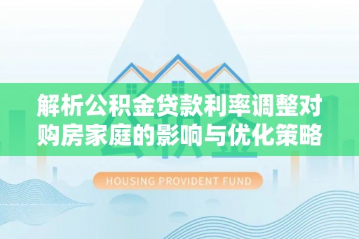 江门解析公积金贷款利率调整对购房家庭的影响与优化策略
