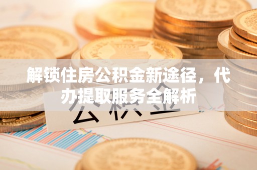 江门解锁住房公积金新途径，代办提取服务全解析