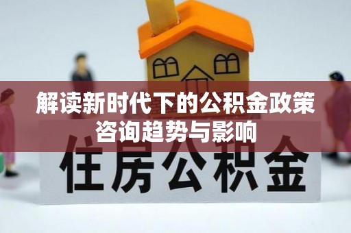 江门解读新时代下的公积金政策咨询趋势与影响