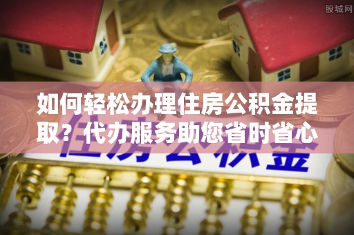 江门如何轻松办理住房公积金提取？代办服务助您省时省心