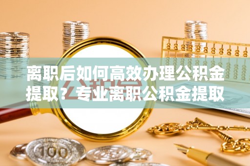 江门离职后如何高效办理公积金提取？专业离职公积金提取代办服务详解