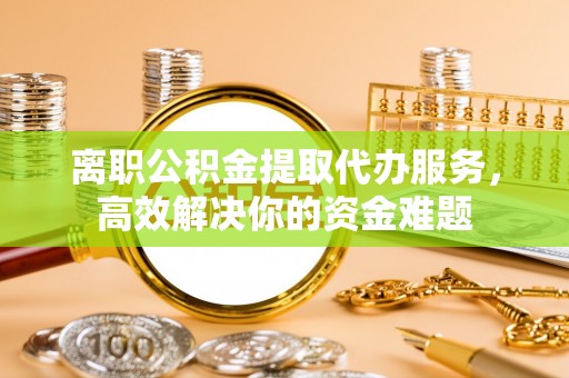 江门离职公积金提取代办服务，高效解决你的资金难题