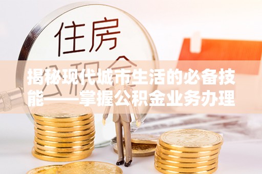 江门揭秘现代城市生活的必备技能——掌握公积金业务办理流程