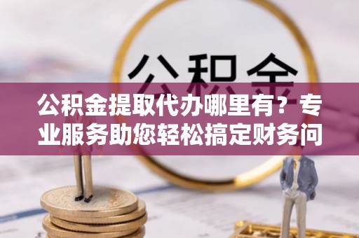 江门公积金提取代办哪里有？专业服务助您轻松搞定财务问题