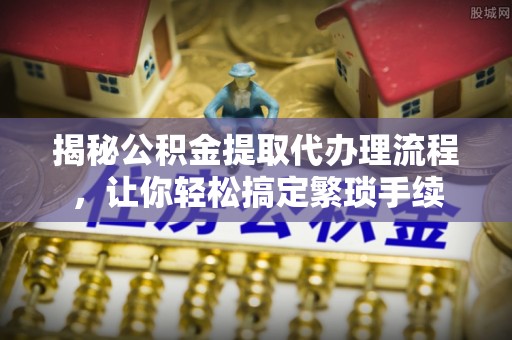 江门揭秘公积金提取代办理流程，让你轻松搞定繁琐手续