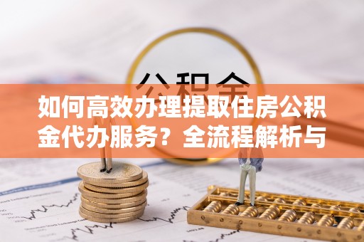 江门如何高效办理提取住房公积金代办服务？全流程解析与技巧分享