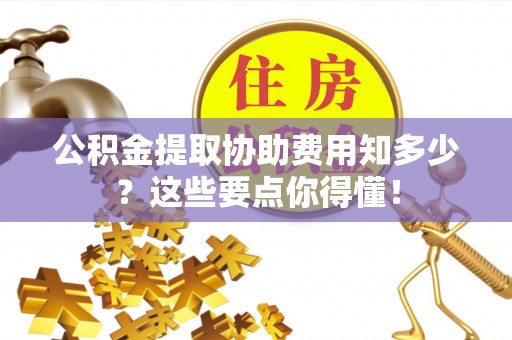 江门公积金提取协助费用知多少？这些要点你得懂！