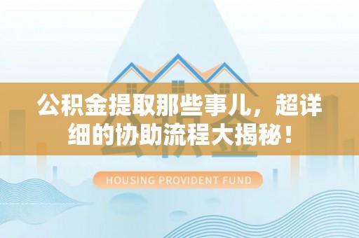 江门公积金提取那些事儿，超详细的协助流程大揭秘！