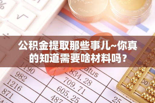 江门公积金提取那些事儿~你真的知道需要啥材料吗？
