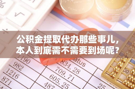 江门公积金提取代办那些事儿，本人到底需不需要到场呢？