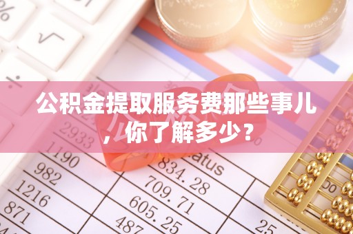 江门公积金提取服务费那些事儿，你了解多少？