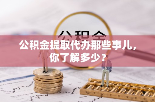 江门公积金提取代办那些事儿，你了解多少？