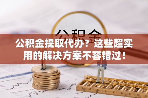 江门公积金提取代办？这些超实用的解决方案不容错过！