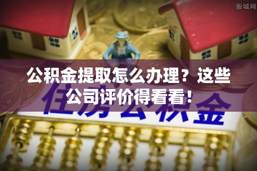 江门公积金提取怎么办理？这些公司评价得看看！