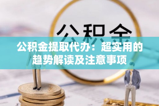 江门公积金提取代办：超实用的趋势解读及注意事项