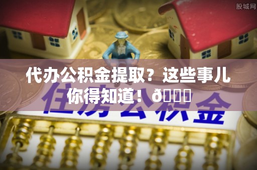 江门代办公积金提取？这些事儿你得知道！😎