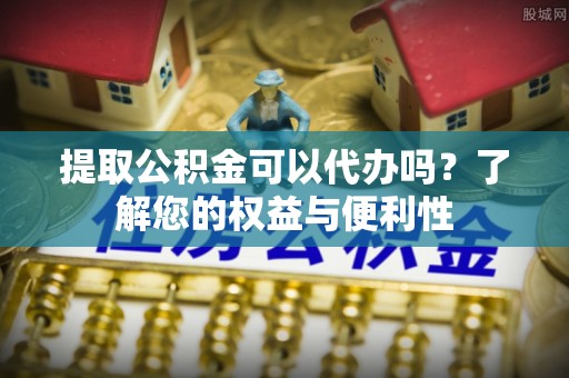 江门提取公积金可以代办吗？了解您的权益与便利性
