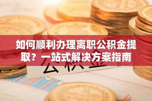 江门如何顺利办理离职公积金提取？一站式解决方案指南