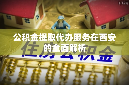 江门公积金提取代办服务在西安的全面解析
