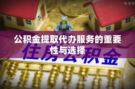 江门公积金提取代办服务的重要性与选择