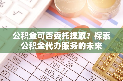 江门公积金可否委托提取？探索公积金代办服务的未来