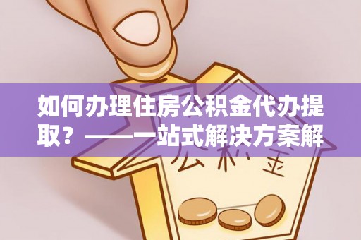 江门如何办理住房公积金代办提取？——一站式解决方案解析